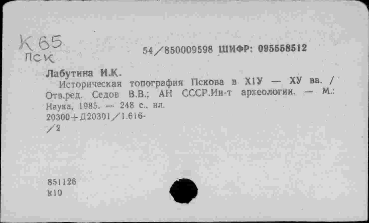 ﻿Иск	54/850009598 ШИФР: 095568512
Лабутина И.К-	■
Историческая топография Пскова в XIУ	ХУ вв
Отв.ред. Седов В.В.; АН СССР.Ин-т археологии. -Наука, 1985. — 248 с., ил.
20300+Д20301/1.616-
/2
851126 klO